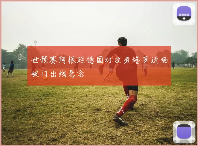 世预赛阿根廷德国对攻劳塔罗连场破门出线悬念