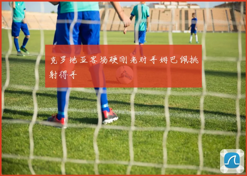 克罗地亚客场硬刚老对手姆巴佩挑射得手