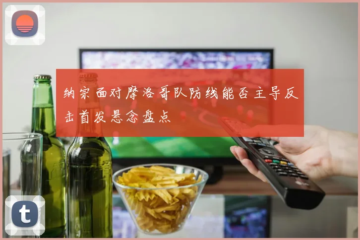 纳宗面对摩洛哥队防线能否主导反击首发悬念盘点