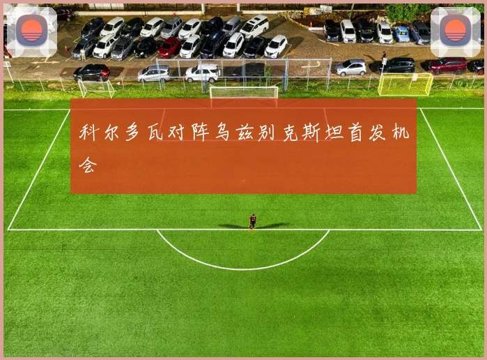 科尔多瓦对阵乌兹别克斯坦首发机会