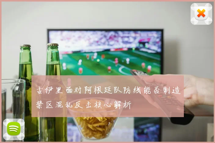 古伊里面对阿根廷队防线能否制造禁区混乱反击核心解析