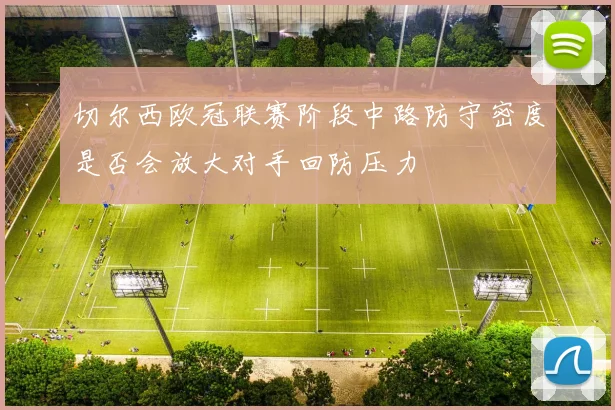 切尔西欧冠联赛阶段中路防守密度是否会放大对手回防压力