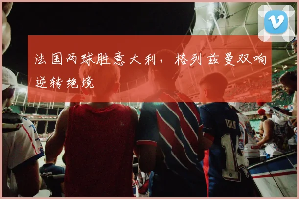 法国两球胜意大利，格列兹曼双响逆转绝境