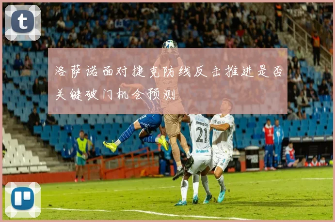 洛萨诺面对捷克防线反击推进是否关键破门机会预测