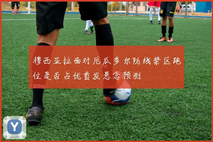 穆西亚拉面对厄瓜多尔防线禁区跑位是否占优首发悬念预测