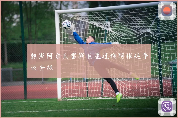 赖斯阿尔瓦雷斯巨星连线阿根廷争议升级