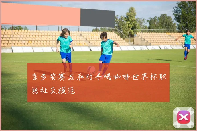 京多安赛后和对手喝咖啡世界杯职场社交模范