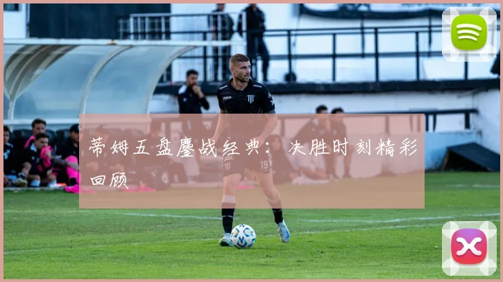 蒂姆五盘鏖战经典：决胜时刻精彩回顾