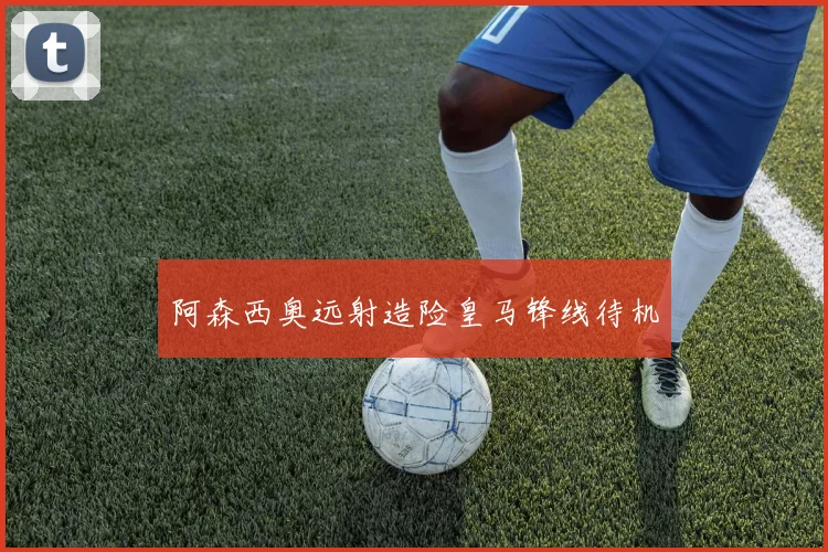 阿森西奥远射造险皇马锋线待机