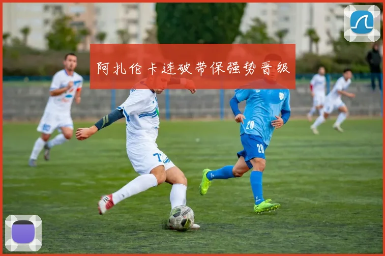 阿扎伦卡连破带保强势晋级