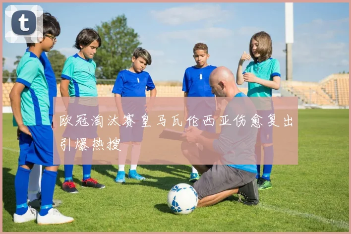 欧冠淘汰赛皇马瓦伦西亚伤愈复出引爆热搜