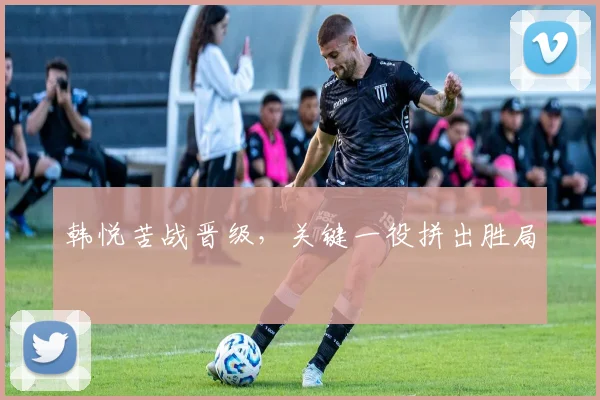 韩悦苦战晋级，关键一役拼出胜局