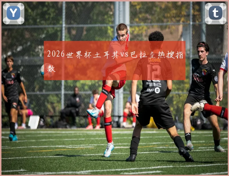 2026世界杯土耳其vs巴拉圭热搜指数
