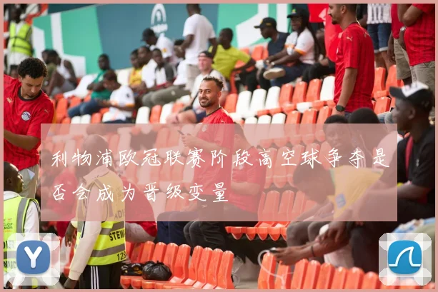 利物浦欧冠联赛阶段高空球争夺是否会成为晋级变量