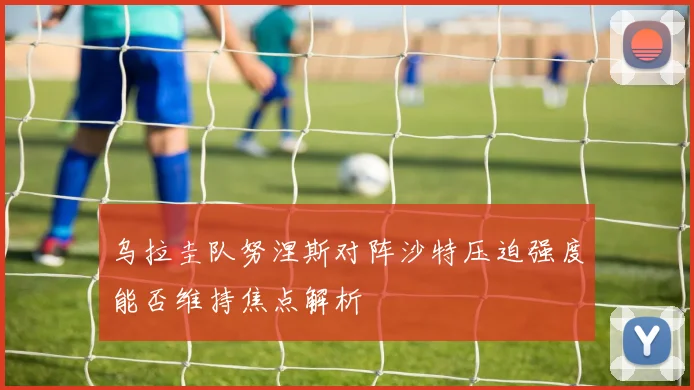 乌拉圭队努涅斯对阵沙特压迫强度能否维持焦点解析