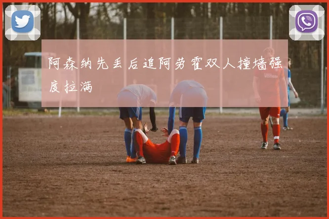 阿森纳先丢后追阿劳霍双人撞墙强度拉满