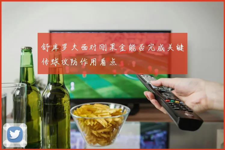 舒库罗夫面对刚果金能否完成关键传球攻防作用看点