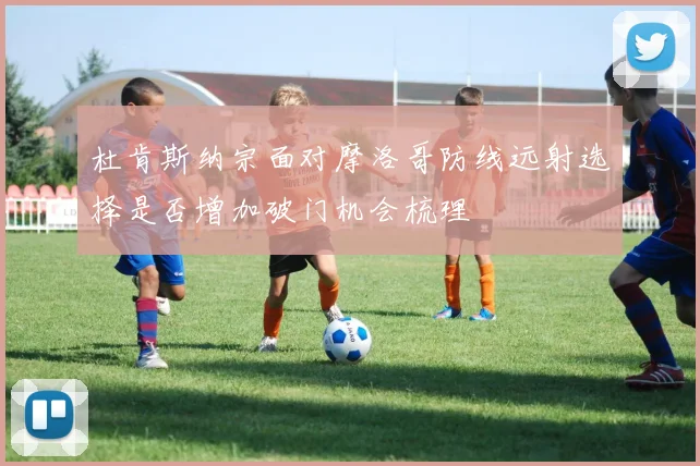 杜肯斯纳宗面对摩洛哥防线远射选择是否增加破门机会梳理