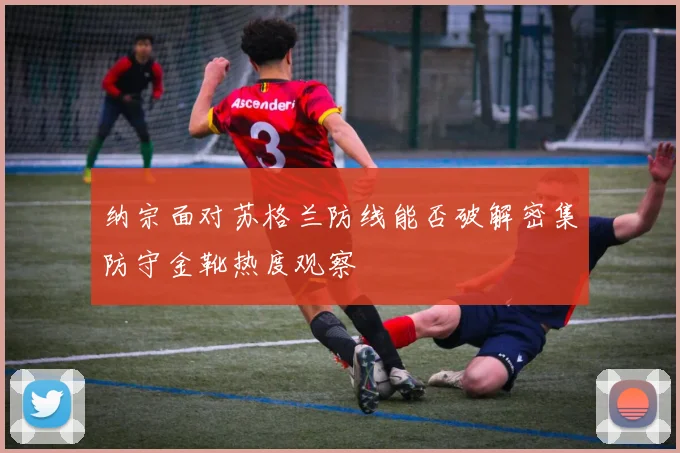 纳宗面对苏格兰防线能否破解密集防守金靴热度观察
