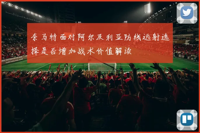 奈马特面对阿尔及利亚防线远射选择是否增加战术价值解读