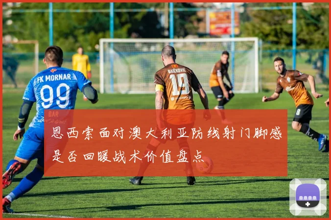 恩西索面对澳大利亚防线射门脚感是否回暖战术价值盘点