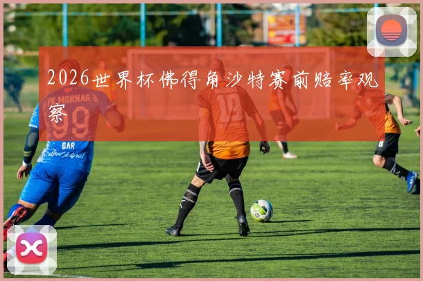 2026世界杯佛得角沙特赛前赔率观察