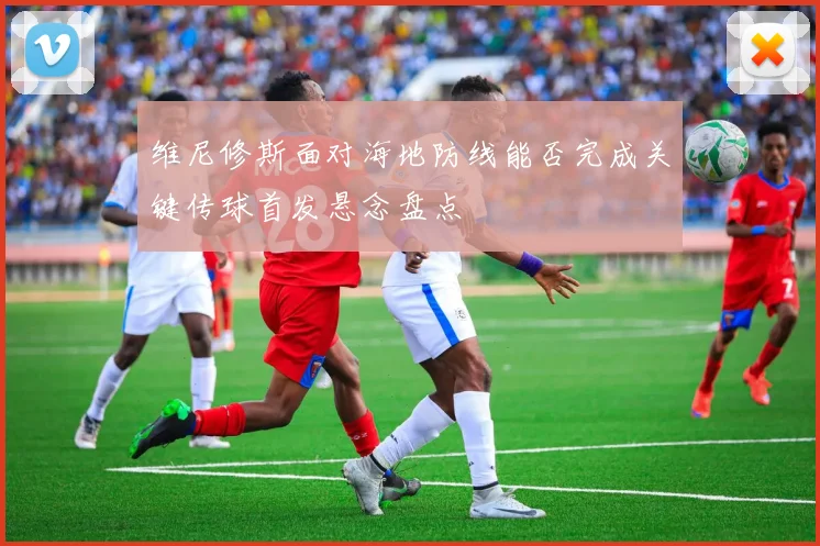 维尼修斯面对海地防线能否完成关键传球首发悬念盘点