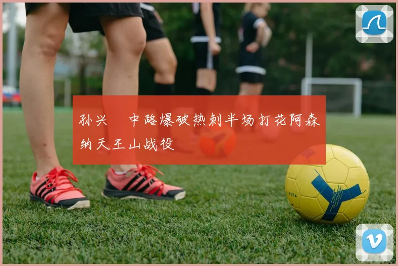 孙兴慜中路爆破热刺半场打花阿森纳天王山战役