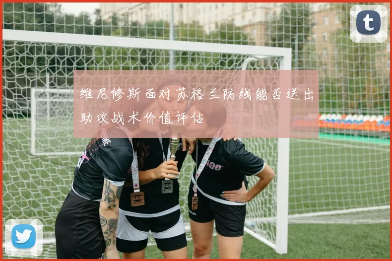 维尼修斯面对苏格兰防线能否送出助攻战术价值评估