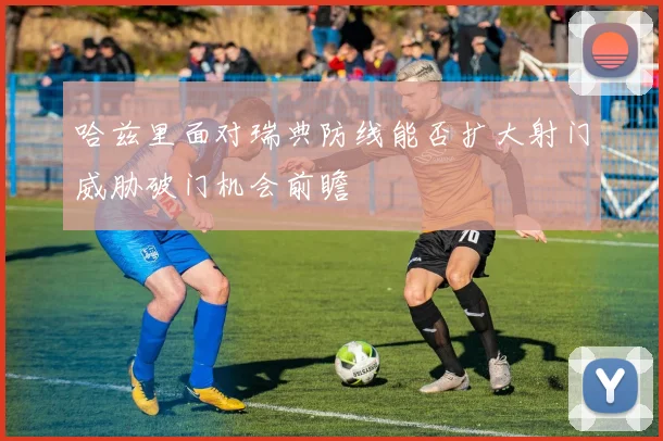 哈兹里面对瑞典防线能否扩大射门威胁破门机会前瞻