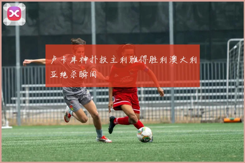 卢卡库神扑救主利雅得胜利澳大利亚绝杀瞬间
