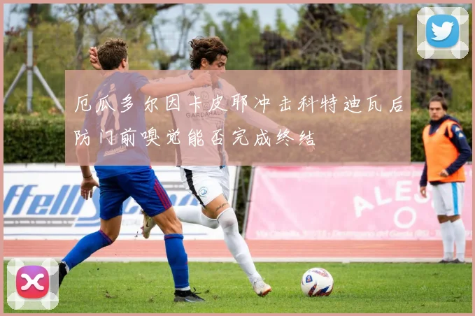厄瓜多尔因卡皮耶冲击科特迪瓦后防门前嗅觉能否完成终结