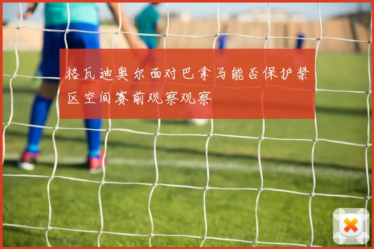 格瓦迪奥尔面对巴拿马能否保护禁区空间赛前观察观察