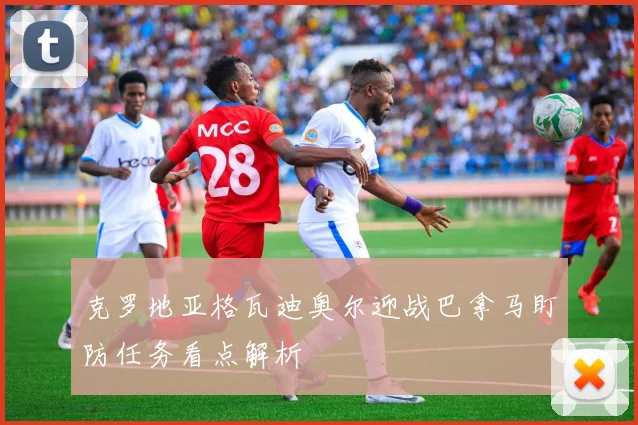 克罗地亚格瓦迪奥尔迎战巴拿马盯防任务看点解析