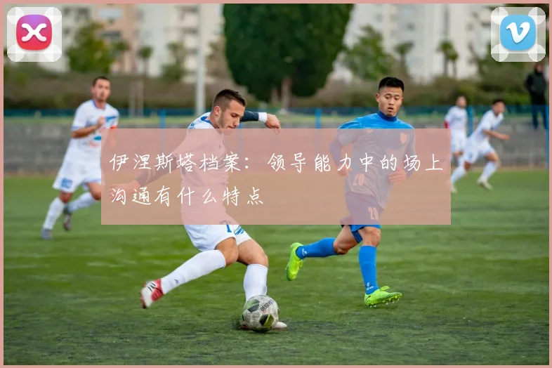 伊涅斯塔档案：领导能力中的场上沟通有什么特点
