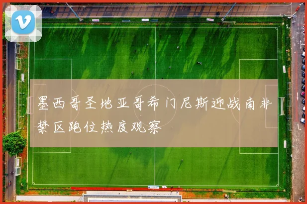 墨西哥圣地亚哥希门尼斯迎战南非禁区跑位热度观察