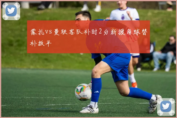 蒙扎vs曼联客队补时2分新援角球替补扳平
